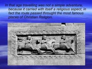 In that age travelling was not a simple adventure, because it carried with itself a religious aspect, in fact the route passed throught the most famous places of Christian Religion. 