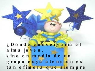 ¿Donde conservaría el alma joven, sino en medio de un grupo cuya atención es tan efímera que siempre debo tener a mano una caja de sorpresas?   