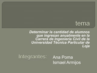 tema Determinar la cantidad de alumnos que ingresan anualmente en la Carrera de Ingeniería Civil de la Universidad Técnica Particular de Loja Integrantes:    Ana Poma Ismael Armijos 