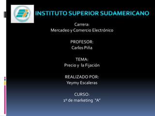 Instituto superior sudamericano Carrera:  Mercadeo y Comercio Electrónico PROFESOR:  Carlos Piña TEMA:  Precio y  la Fijación  REALIZADO POR: Yeymy Escaleras CURSO: 1º de marketing  “A” 