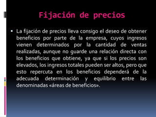 Fijación de preciosLa fijación de precios lleva consigo el deseo de obtener beneficios por parte de la empresa, cuyos ingresos vienen determinados por la cantidad de ventas realizadas, aunque no guarde una relación directa con los beneficios que obtiene, ya que si los precios son elevados, los ingresos totales pueden ser altos, pero que esto repercuta en los beneficios dependerá de la adecuada determinación y equilibrio entre las denominadas «áreas de beneficios». 