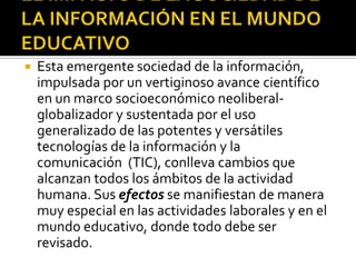 EL IMPACTO DE LA SOCIEDAD DE LA INFORMACIÓN EN EL MUNDO EDUCATIVOEsta emergente sociedad de la información, impulsada por un vertiginoso avance científico en un marco socioeconómico neoliberal-globalizador y sustentada por el uso generalizado de las potentes y versátiles tecnologías de la información y la comunicación  (TIC), conlleva cambios que alcanzan todos los ámbitos de la actividad humana. Susefectos se manifiestan de manera muy especial en las actividades laborales y en el mundo educativo, donde todo debe ser revisado.