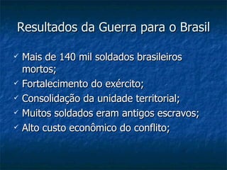Resultados da Guerra para o Brasil Mais de 140 mil soldados brasileiros mortos; Fortalecimento do exército; Consolidação da unidade territorial; Muitos soldados eram antigos escravos; Alto custo econômico do conflito; 