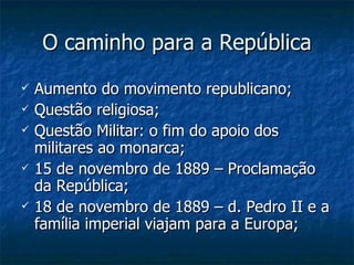 O caminho para a República Aumento do movimento republicano; Questão religiosa; Questão Militar: o fim do apoio dos militares ao monarca; 15 de novembro de 1889 – Proclamação da República; 18 de novembro de 1889 – d. Pedro II e a família imperial viajam para a Europa; 