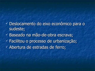 Deslocamento do eixo econômico para o sudeste; Baseado na mão-de-obra escrava; Facilitou o processo de urbanização; Abertura de estradas de ferro; 