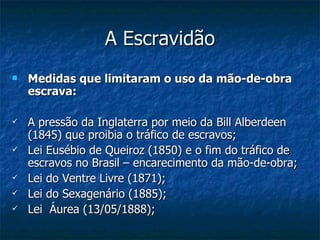 A Escravidão Medidas que limitaram o uso da mão-de-obra escrava: A pressão da Inglaterra por meio da Bill Alberdeen (1845) que proibia o tráfico de escravos; Lei Eusébio de Queiroz (1850) e o fim do tráfico de escravos no Brasil – encarecimento da mão-de-obra; Lei do Ventre Livre (1871); Lei do Sexagenário (1885); Lei  Áurea (13/05/1888); 