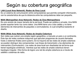 Según su cobertura geográfica LAN (Local Area Network): Redes de Área Local  Es un sistema de comunicación entre computadoras que permite compartir información, con la característica de que la distancia entre las computadoras debe ser pequeña.   MAN (Metropolitan Area Network): Redes de Área Metropolitana Es una versión de mayor tamaño de la red local. Puede ser pública o privada. Una MAN puede soportar tanto voz como datos. Una MAN tiene uno o dos cables y no tiene elementos de intercambio de paquetes o conmutadores, lo cual simplifica bastante el diseño.  WAN (Wide Area Network): Redes de Amplia Cobertura Son redes que cubren una amplia región geográfica, a menudo un país o un continente. Este tipo de redes contiene máquinas que ejecutan programas de usuario llamadas hosts o sistemas finales (end system). En la mayoría de las redes de amplia cobertura se pueden distinguir dos componentes: Las líneas de transmisión y los elementos de intercambio (Conmutación). Las redes de área local son diseñadas de tal forma que tienen topologías simétricas, mientras que las redes de amplia cobertura tienen topología irregular. Otra forma de lograr una red de amplia cobertura es a través de satélite o sistemas de radio. 