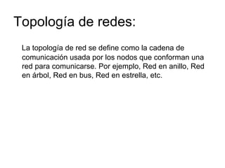 Topología de redes: La topología de red se define como la cadena de comunicación usada por los nodos que conforman una red para comunicarse. Por ejemplo, Red en anillo, Red en árbol, Red en bus, Red en estrella, etc. 
