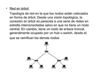 Red en árbol: Topología de red en la que los nodos están colocados en forma de árbol. Desde una visión topológica, la conexión en árbol es parecida a una serie de redes en estrella interconectadas salvo en que no tiene un nodo central. En cambio, tiene un nodo de enlace troncal, generalmente ocupado por un hub o switch, desde el que se ramifican los demás nodos   