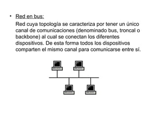 Red en bus: Red cuya topología se caracteriza por tener un único canal de comunicaciones (denominado bus, troncal o backbone) al cual se conectan los diferentes dispositivos. De esta forma todos los dispositivos comparten el mismo canal para comunicarse entre sí. 