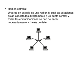 Red en estrella: Una red en estrella es una red en la cual las estaciones están conectadas directamente a un punto central y todas las comunicaciones se han de hacer necesariamente a través de éste. 