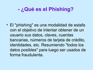 - ¿Qué es el Phishing?   El "phishing" es una modalidad de estafa con el objetivo de intentar obtener de un usuario sus datos, claves, cuentas bancarias, números de tarjeta de crédito, identidades, etc. Resumiendo "todos los datos posibles" para luego ser usados de forma fraudulenta. 