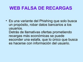 WEB FALSA DE RECARGAS   Es una variante del Phishing que solo busca un propósito, robar datos bancarios a los usuarios.  Detrás de llamativas ofertas prometiendo recargas más económicas se puede esconder una estafa, que lo único que busca es hacerse con información del usuario. 