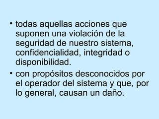 todas aquellas acciones que suponen una violación de la seguridad de nuestro sistema, confidencialidad, integridad o disponibilidad .  con propósitos desconocidos por el operador del sistema y que, por lo general, causan un daño. 