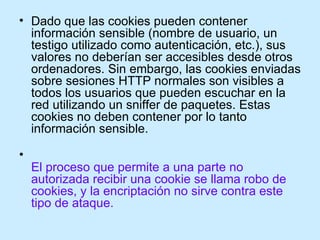 <ul><li>Dado que las cookies pueden contener información sensible (nombre de usuario, un testigo utilizado como autenticac...