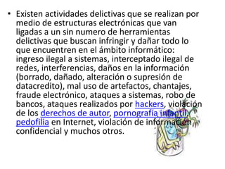 Existen actividades delictivas que se realizan por medio de estructuras electrónicas que van ligadas a un sin numero de herramientas delictivas que buscan infringir y dañar todo lo que encuentren en el ámbito informático: ingreso ilegal a sistemas, interceptado ilegal de redes, interferencias, daños en la información (borrado, dañado, alteración o supresión de datacredito), mal uso de artefactos, chantajes, fraude electrónico, ataques a sistemas, robo de bancos, ataques realizados por hackers, violación de los derechos de autor, pornografía infantil, pedofilia en Internet, violación de información confidencial y muchos otros.