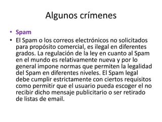 Algunos crímenes Spam El Spam o los correos electrónicos no solicitados para propósito comercial, es ilegal en diferentes grados. La regulación de la ley en cuanto al Spam en el mundo es relativamente nueva y por lo general impone normas que permiten la legalidad del Spam en diferentes niveles. El Spam legal debe cumplir estrictamente con ciertos requisitos como permitir que el usuario pueda escoger el no recibir dicho mensaje publicitario o ser retirado de listas de email.