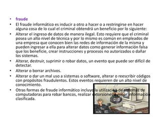 fraudeEl fraude informático es inducir a otro a hacer o a restringirse en hacer alguna cosa de lo cual el criminal obtendrá un beneficio por lo siguiente:Alterar el ingreso de datos de manera ilegal. Esto requiere que el criminal posea un alto nivel de técnica y por lo mismo es común en empleados de una empresa que conocen bien las redes de información de la misma y pueden ingresar a ella para alterar datos como generar información falsa que los beneficie, crear instrucciones y procesos no autorizados o dañar los sistemas. Alterar, destruir, suprimir o robar datos, un evento que puede ser difícil de detectar. Alterar o borrar archivos. Alterar o dar un mal uso a sistemas o software, alterar o reescribir códigos con propósitos fraudulentos. Estos eventos requieren de un alto nivel de conocimiento. Otras formas de fraude informático incluye la utilización de sistemas de computadoras para robar bancos, realizar extorsiones o robar información clasificada.