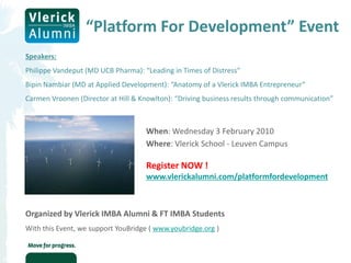 “Platform For Development” Event
Speakers:
Philippe Vandeput (MD UCB Pharma): “Leading in Times of Distress”
Bipin Nambiar (MD at Applied Development): “Anatomy of a Vlerick IMBA Entrepreneur”
Carmen Vroonen (Director at Hill & Knowlton): “Driving business results through communication”



                                    When: Wednesday 3 February 2010
                                    Where: Vlerick School - Leuven Campus

                                    Register NOW !
                                    www.vlerickalumni.com/platformfordevelopment



Organized by Vlerick IMBA Alumni & FT IMBA Students
With this Event, we support YouBridge ( www.youbridge.org )
 
