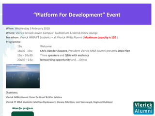 “Platform For Development” Event

When: Wednesday 3 February 2010
Where: Vlerick School Leuven Campus : Auditorium & Vlerick Inbev Lounge
For whom: Vlerick IMBA FT Students + all Vlerick IMBA Alumni ( Maximum capacity is 120 )
Programme:
        18u :              Welcome
        18u30 - 19u:       Chris Van der Auwera, President Vlerick IMBA Alumni presents 2010 Plan
        19u – 20u30:       Three speakers and Q&A with audience
        20u30 – 23u:       Networking opportunity and ... Drinks




Organizers:
Vlerick IMBA Alunmi: Peter De Groof & Wim Lefebre
Vlerick FT MBA Students: Mathieu Ryckewaert, Gleana Albritton, Lori Vaerewyck, Reginald Hubbard
 