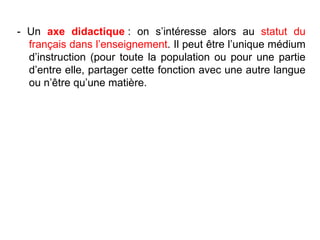 - Un  axe didactique  : on s’intéresse alors au  statut du français dans l’enseignement . Il peut être l’unique médium d’instruction (pour toute la population ou pour une partie d’entre elle, partager cette fonction avec une autre langue ou n’être qu’une matière. 