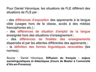 Pour Daniel Véronique, les situations de FLE diffèrent des situations de FLS par : - des  différences d’exposition  des apprenants à la langue cible (usages hors de la classe, accès à des médias francophones etc.) ; - des  différences de situation d’emploi de la langue  enseignée hors des situations d’enseignement ; - des  différences de finalités des enseignements  dispensés et par les attentes différentes des apprenants ; - la  définition des formes linguistiques recevables  (les normes).  Source : Daniel Véronique,  Diffusion du français : enjeux sociolinguistiques et didactiques (Cours de Master à l’université d’Aix-en-Provence)‏ 