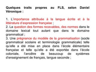 Quelques traits propres au FLS, selon Daniel Véronique : 1. L’ importance attribuée à la langue écrite et à la littérature d’expression française  ; 2. La  question des formes recevables, des normes  dans le domaine lexical tout autant que dans le domaine grammatical ; 3. Une  prégnance du modèle de la  grammatisation   (socle grammatical scolaire et terminologie grammaticale) telle qu’elle a été mise en place dans l’école élémentaire française et telle qu’elle a été exportée dans l’école coloniale, l’ancêtre de beaucoup de systèmes d’enseignement de français, langue seconde ; 