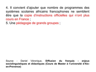 4. Il convient d’ajouter que nombre de programmes des systèmes scolaires africains francophones ne semblent être que la  copie d’instructions officielles qui n’ont plus cours en France  ; 5. Une  pédagogie de grands groupes  ;  Source : Daniel Véronique,  Diffusion du français : enjeux sociolinguistiques et didactiques (Cours de Master à l’université d’Aix-en-Provence)‏ 