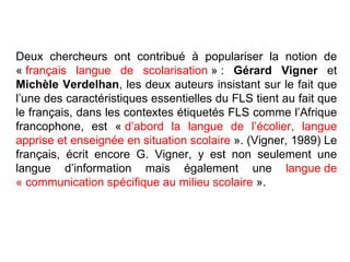 Deux chercheurs ont contribué à populariser la notion de «  français langue de scolarisation  » :  Gérard Vigner  et  Michèle Verdelhan , les deux auteurs insistant sur le fait que l’une des caractéristiques essentielles du FLS tient au fait que le français, dans les contextes étiquetés FLS comme l’Afrique francophone, est «  d’abord la langue de l’écolier, langue apprise et enseignée en situation scolaire  ». (Vigner, 1989) Le français, écrit encore G. Vigner, y est non seulement une langue d’information mais également une  langue de « communication spécifique au milieu scolaire  ». 