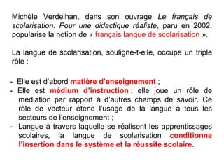 -  Elle est d’abord  matière d’enseignement  ;  - Elle est  médium d’instruction  : elle joue un rôle de médiation par rapport à d’autres champs de savoir. Ce rôle de vecteur étend l’usage de la langue à tous les secteurs de l’enseignement ; -  Langue à travers laquelle se réalisent les apprentissages scolaires, la langue de scolarisation  conditionne l’insertion dans le système et la réussite scolaire . Michèle Verdelhan, dans son ouvrage  Le français de scolarisation. Pour une didactique réaliste , paru en 2002, popularise la notion de «  français langue de scolarisation  ».  La langue de scolarisation, souligne-t-elle, occupe un triple rôle : 