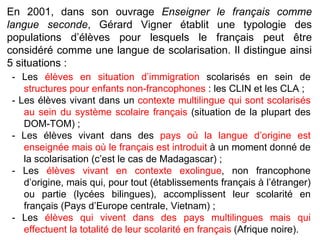 - Les  élèves en situation d’immigration  scolarisés en sein de  structures pour enfants non-francophones  : les CLIN et les CLA ;  - Les élèves vivant dans un  contexte multilingue qui sont scolarisés au sein du système scolaire français  (situation de la plupart des DOM-TOM) ;  - Les élèves vivant dans des  pays où la langue d’origine est enseignée mais où le français est introduit  à un moment donné de la scolarisation (c’est le cas de Madagascar) ; - Les  élèves vivant en contexte exolingue , non francophone d’origine, mais qui, pour tout (établissements français à l’étranger) ou partie (lycées bilingues), accomplissent leur scolarité en français (Pays d’Europe centrale, Vietnam) ; - Les  élèves qui vivent dans des pays multilingues mais qui effectuent la totalité de leur scolarité en français  (Afrique noire). En 2001, dans son ouvrage  Enseigner le français comme langue seconde , Gérard Vigner établit une typologie des populations d’élèves pour lesquels le français peut être considéré comme une langue de scolarisation. Il distingue ainsi 5 situations : 