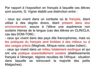 Par rapport à l’exposition en français à laquelle ces élèves sont soumis, G. Vigner établit une distinction entre : - ceux qui vivent dans un contexte où le  français , étant utilisé à des degrés divers, étant  présent dans leur environnement , assure à l’élève une expérience non scolaire intense de la langue (cas des élèves en CLIN/CLA, cas des DOM-TOM) ; - ceux qui vivent dans des pays dits francophones, mais où  les pratiques du français sont limitées à des milieux ou à des usages précis  (Maghreb, Afrique noire, océan indien) ; - ceux qui vivent dans un  milieu totalement exolingue  et qui ont une  pratique essentiellement scolaire  (établissements français à l’étranger, régions reculées de l’Afrique : situation dans laquelle se retrouvent la majorité des petits Malgaches). 