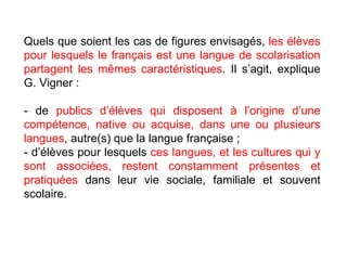 Quels que soient les cas de figures envisagés,  les élèves pour lesquels le français est une langue de scolarisation partagent les mêmes caractéristiques . Il s’agit, explique G. Vigner :  - de  publics d’élèves qui disposent à l’origine d’une compétence, native ou acquise, dans une ou plusieurs langues , autre(s) que la langue française ;  - d’élèves pour lesquels  ces langues, et les cultures qui y sont associées, restent constamment présentes   et pratiquées  dans leur vie sociale, familiale et souvent scolaire. 