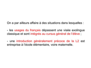 On a par ailleurs affaire à des situations dans lesquelles : - les  usages du français  dépassent une visée exolingue classique et sont  intégrés au cursus général de l’élève  ; - une  introduction généralement précoce de la L2  est entreprise à l’école élémentaire, voire maternelle. 