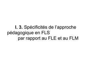 I. 3.  Spécificités de l’approche pédagogique en FLS  par rapport au FLE et au FLM  