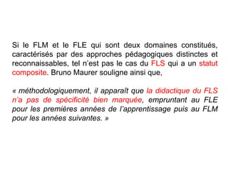 Si le FLM et le FLE qui sont deux domaines constitués, caractérisés par des approches pédagogiques distinctes et reconnaissables, tel n’est pas le cas du  FLS  qui a un  statut composite . Bruno Maurer souligne ainsi que, « méthodologiquement, il apparaît que  la didactique du FLS n’a pas de spécificité bien marquée , empruntant au FLE pour les premières années de l’apprentissage puis au FLM pour les années suivantes. » 