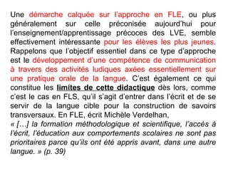 Une  démarche calquée sur l’approche en FLE , ou plus généralement sur celle préconisée aujourd’hui pour l’enseignement/apprentissage précoces des LVE, semble effectivement intéressante  pour les élèves les plus jeunes . Rappelons que l’objectif essentiel dans ce type d’approche est le  développement d’une compétence de communication à travers des activités ludiques axées essentiellement sur une pratique orale de la langue . C’est également ce qui constitue les  limites de cette didactique  dès lors, comme c’est le cas en FLS, qu’il s’agit d’entrer dans l’écrit et de se servir de la langue cible pour la construction de savoirs transversaux. En FLE, écrit Michèle Verdelhan,  « […] la formation méthodologique et scientifique, l’accès à l’écrit, l’éducation aux comportements scolaires ne sont pas prioritaires parce qu’ils ont été appris avant, dans une autre langue. » (p. 39)‏ 