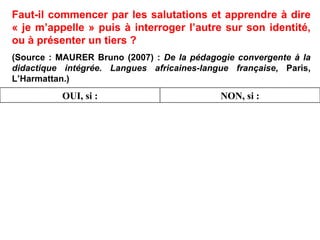 Faut-il commencer par les salutations et apprendre à dire « je m’appelle » puis à interroger l’autre sur son identité, ou à présenter un tiers ? (Source : MAURER Bruno (2007) :  De la pédagogie convergente à la didactique intégrée. Langues africaines-langue française , Paris, L’Harmattan.)‏ NON, si : OUI, si : 