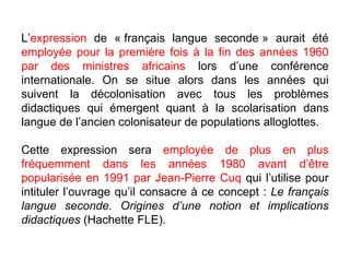L’ expression  de « français langue seconde » aurait été  employée pour la première fois à la fin des années 1960   par des ministres africains  lors d’une conférence internationale. On se situe alors dans les années qui suivent la décolonisation avec tous les problèmes didactiques qui émergent quant à la scolarisation dans langue de l’ancien colonisateur de populations alloglottes.  Cette expression sera  employée de plus en plus fréquemment dans les années 1980 avant d’être popularisée en 1991 par Jean-Pierre Cuq  qui l’utilise pour intituler l’ouvrage qu’il consacre à ce concept :  Le français langue seconde. Origines d’une notion et implications didactiques  (Hachette FLE). 