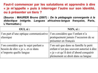 Faut-il commencer par les salutations et apprendre à dire « je m’appelle » puis à interroger l’autre sur son identité, ou à présenter un tiers ? (Source : MAURER Bruno (2007) :  De la pédagogie convergente à la didactique intégrée. Langues africaines-langue française , Paris, L’Harmattan.)‏ l’on sait que dans sa famille le petit enfant n’est pas souvent autorisé à dire « je » et qu’il doit d’abord conquérir pleinement ce droit dans sa langue l’on considère que le sujet parlant a besoin de dire « je », et ce dans n’importe quelle langue l’on considère que l’enfant n’a pratiquement jamais l’occasion de se présenter en français l’on part d’une optique communicative classique NON, si : OUI, si : 