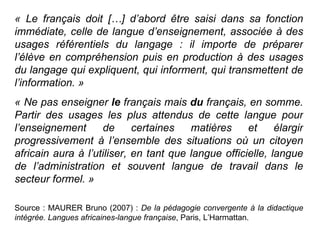 « Le français doit […] d’abord être saisi dans sa fonction immédiate, celle de langue d’enseignement, associée à des usages référentiels du langage : il importe de préparer l’élève en compréhension puis en production à des usages du langage qui expliquent, qui informent, qui transmettent de l’information. »  « Ne pas enseigner  le  français mais  du  français, en somme. Partir des usages les plus attendus de cette langue pour l’enseignement de certaines matières et élargir progressivement à l’ensemble des situations où un citoyen africain aura à l’utiliser, en tant que langue officielle, langue de l’administration et souvent langue de travail dans le secteur formel. » Source : MAURER Bruno (2007) :  De la pédagogie convergente à la didactique intégrée. Langues africaines-langue française , Paris, L’Harmattan. 
