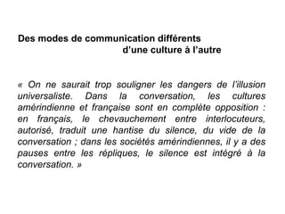 Des modes de communication différents  d’une culture à l’autre « On ne saurait trop souligner les dangers de l’illusion universaliste. Dans la conversation, les cultures amérindienne et française sont en complète opposition : en français, le chevauchement entre interlocuteurs, autorisé, traduit une hantise du silence, du vide de la conversation ; dans les sociétés amérindiennes, il y a des pauses entre les répliques, le silence est intégré à la conversation. » 