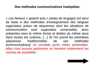 Des méthodes communicatives inadaptées « Les fameux « speech acts » (actes de langage) ont servi de base à des méthodes d’enseignement des langues organisées autour de séquences dont les situations de communication sont supposées universelles, donc présentes sous la même forme et dotées du même sens dans toutes les cultures. […] Si l’on prend les premières séquences traditionnelles de ces méthodes [communicatives],  on constate qu’en milieu amérindien, elles n’ont aucune pertinence ou heurtent violemment les normes de sociabilité  :  
