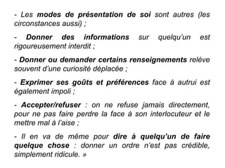 - Les  modes de présentation de soi  sont autres (les circonstances aussi) ; -  Donner des informations  sur quelqu’un est rigoureusement interdit ; -  Donner ou demander certains renseignements  relève souvent d’une curiosité déplacée ; -  Exprimer ses goûts et préférences  face à autrui est également impoli ; -  Accepter/refuser  : on ne refuse jamais directement, pour ne pas faire perdre la face à son interlocuteur et le mettre mal à l’aise ;  - Il en va de même pour  dire à quelqu’un de faire quelque chose  : donner un ordre n’est pas crédible, simplement ridicule. » 