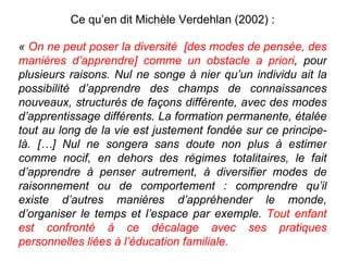 Ce qu’en dit Michèle Verdehlan (2002) : «  On ne peut poser la diversité  [des modes de pensée, des manières d’apprendre] comme un obstacle a priori , pour plusieurs raisons. Nul ne songe à nier qu’un individu ait la possibilité d’apprendre des champs de connaissances nouveaux, structurés de façons différente, avec des modes d’apprentissage différents. La formation permanente, étalée tout au long de la vie est justement fondée sur ce principe-là. […] Nul ne songera sans doute non plus à estimer comme nocif, en dehors des régimes totalitaires, le fait d’apprendre à penser autrement, à diversifier modes de raisonnement ou de comportement : comprendre qu’il existe d’autres manières d’appréhender le monde, d’organiser le temps et l’espace par exemple.  Tout enfant est confronté à ce décalage avec ses pratiques personnelles liées à l’éducation familiale.  