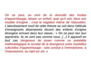 On ne peut, au nom de la diversité des modes d’apprentissage, laisser un enfant, quel qu’il soit, dans son modèle d’origine : c’est la négation même de l’éducation . L’aboutissement nocif de cette théorie se voit dans l’attitude d’enseignants désemparés devant des enfants d’origine étrangère arrivant dans leur classe : « On ne peut rien leur apprendre, ils ne sont pas comme nous. […] Il apparaît en tout cas  dangereux de poser comme un préalable méthodologique le constat de la divergence entre modalités culturelles d’apprentissage : cela conduit à l’immobilisme, à l’impuissance, au repli sur soi.  » 