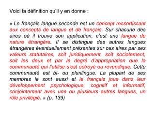 Voici la définition qu’il y en donne : « Le français langue seconde est un  concept ressortissant aux concepts de langue et de français . Sur chacune des aires où il trouve son application, c’est une  langue de nature étrangère . Il se distingue des autres langues étrangères éventuellement présentes sur ces aires par ses  valeurs statutaires, soit juridiquement, soit socialement, soit les deux et par le degré d’appropriation que la communauté qui l’utilise s’est octroyé ou revendique . Cette communauté est bi- ou plurilingue. La plupart de ses membres le sont aussi et  le français joue dans leur développement psychologique, cognitif et informatif, conjointement avec une ou plusieurs autres langues, un rôle privilégié . » (p. 139)‏ 