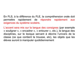 En FLS, à la différence du FLE, la compréhension orale doit permettre rapidement de  répondre rapidement aux exigences du système scolaire .  L’accent sera mis sur la langue des consignes  (par exemple « souligner », « encadrer », « entourer », etc.), la langue des disciplines, sur le lexique servant à décrire l’univers de la classe (ce que contient la trousse, etc), les objets que les élèves auront à manipuler quotidiennement 