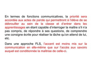 En termes de fonctions communicatives, la  priorité sera accordée aux actes de parole qui permettront à l’élève de se débrouiller au sein de la classe et d’entrer dans les apprentissages  en étant capable d’interroger la maître s’il n’a pas compris, de répondre à ses questions, de comprendre une consigne écrite pour réaliser la tâche qu’on attend de lui, etc.  Dans une approche FLS,  l’accent est moins mis sur la communication en elle-même que sur l’accès aux savoirs auquel est conditionnée la maîtrise de celle-ci . 