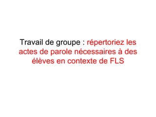 Travail de groupe :  répertoriez les   actes de parole nécessaires à des élèves en contexte de FLS 